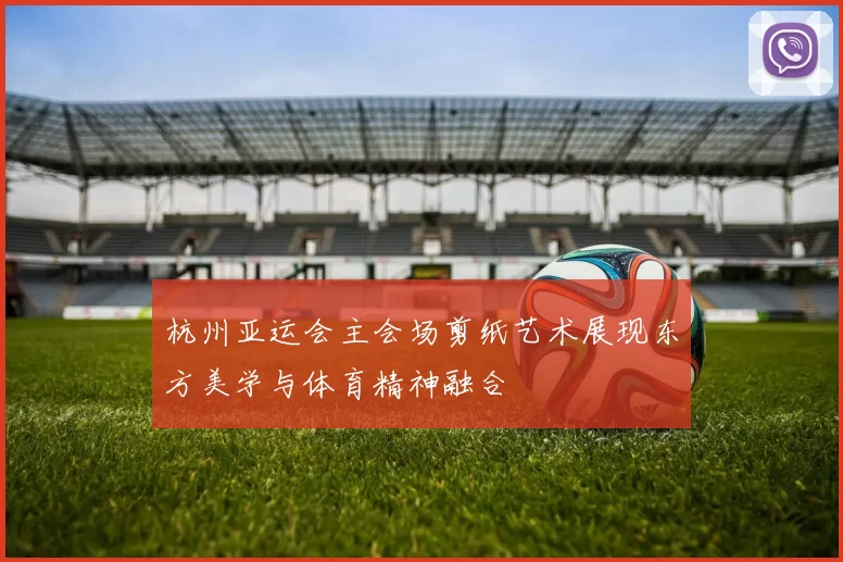杭州亚运会主会场剪纸艺术展现东方美学与体育精神融合