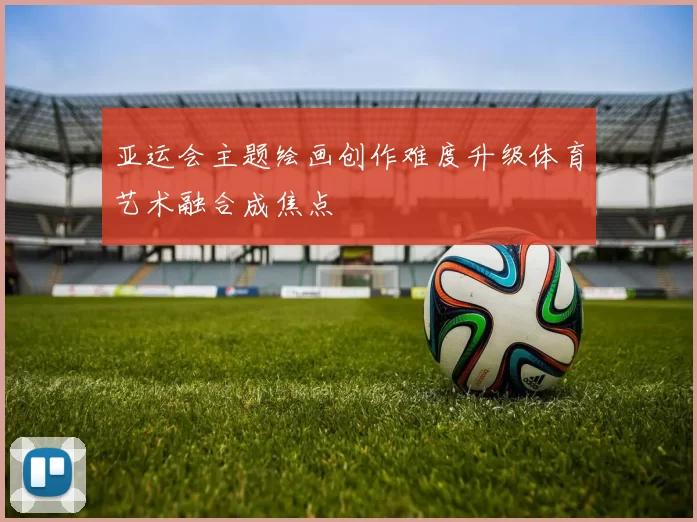 亚运会主题绘画创作难度升级体育艺术融合成焦点