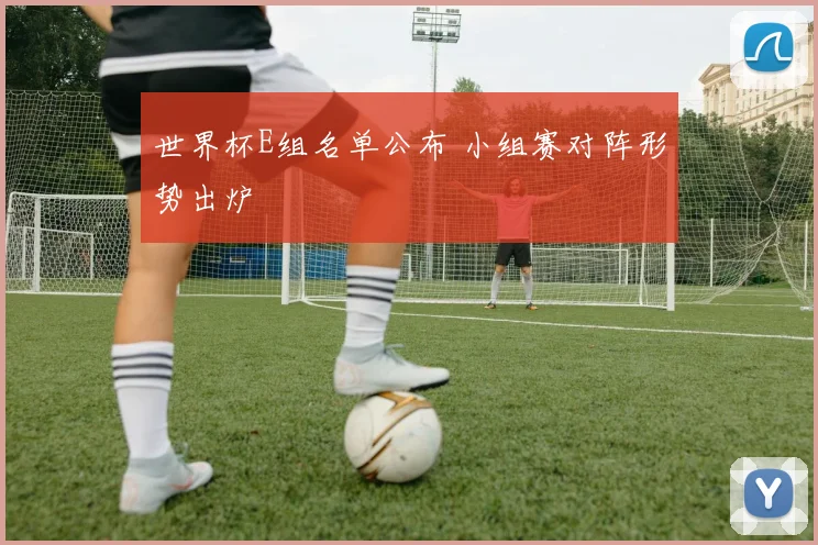 世界杯E组名单公布 小组赛对阵形势出炉