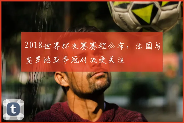 2018世界杯决赛赛程公布,法国与克罗地亚争冠对决受关注