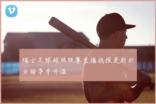 瑞士足球超级联赛直播战报更新积分榜争夺升温