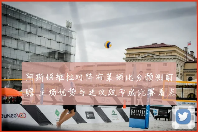 阿斯顿维拉对阵布莱顿比分预测前瞻 主场优势与进攻效率成比赛看点