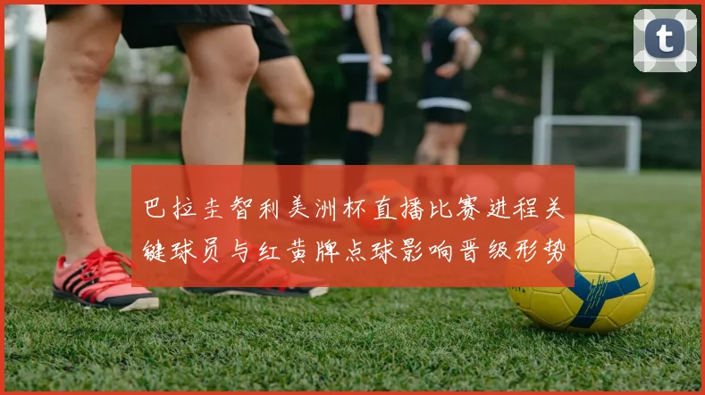巴拉圭智利美洲杯直播比赛进程关键球员与红黄牌点球影响晋级形势