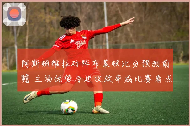 阿斯顿维拉对阵布莱顿比分预测前瞻 主场优势与进攻效率成比赛看点