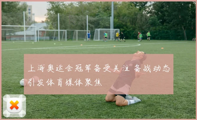 上海奥运会冠军备受关注 备战动态引发体育媒体聚焦