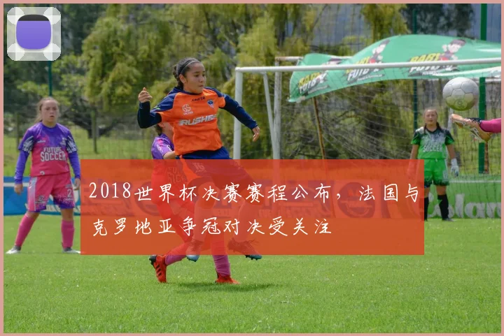 2018世界杯决赛赛程公布,法国与克罗地亚争冠对决受关注