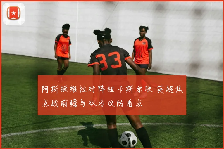 阿斯顿维拉对阵纽卡斯尔联 英超焦点战前瞻与双方攻防看点