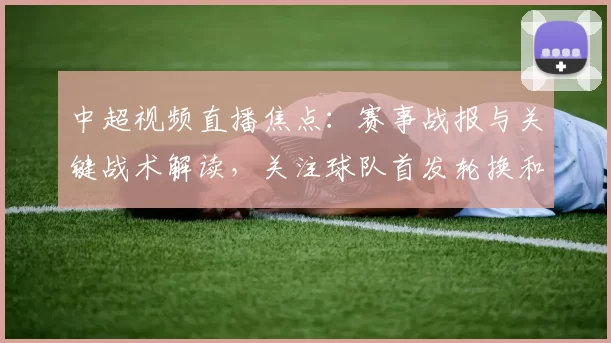 中超视频直播焦点：赛事战报与关键战术解读，关注球队首发轮换和伤停影响