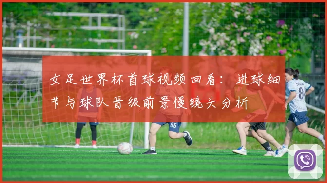 女足世界杯首球视频回看：进球细节与球队晋级前景慢镜头分析