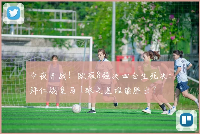 今夜开战！欧冠8强次回合生死决：拜仁战皇马 1球之差谁能胜出？