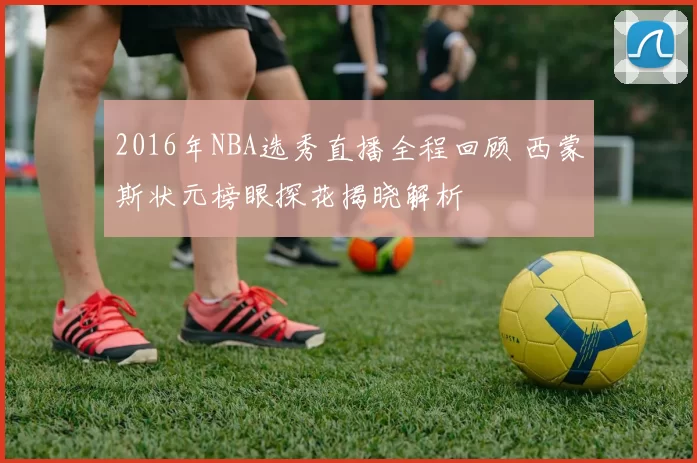 2016年NBA选秀直播全程回顾 西蒙斯状元榜眼探花揭晓解析