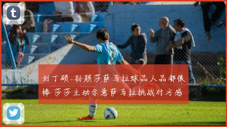 刘丁硕_孙颖莎萨马拉球品人品都很棒 莎莎主动示意萨马拉挑战对方感恩