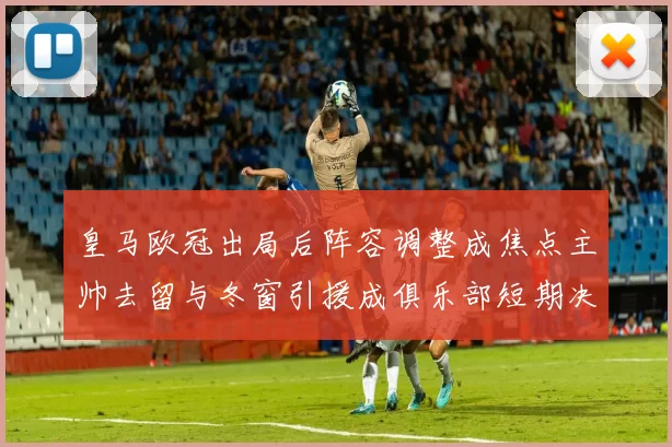 皇马欧冠出局后阵容调整成焦点主帅去留与冬窗引援成俱乐部短期决策重点