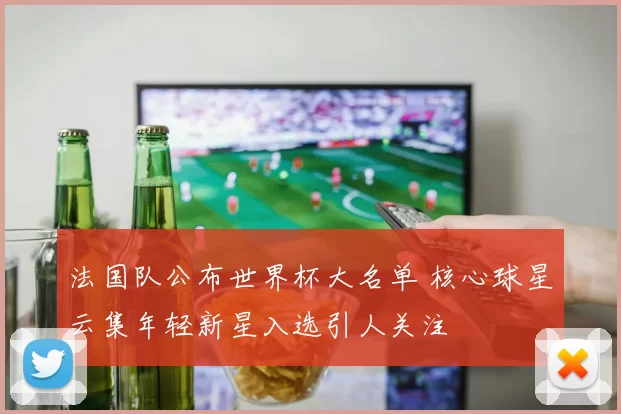 法国队公布世界杯大名单 核心球星云集年轻新星入选引人关注