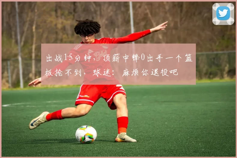 出战15分钟，顶薪中锋0出手一个篮板抢不到，球迷：麻烦你退役吧