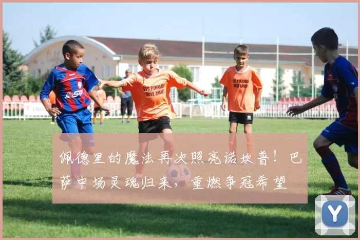 佩德里的魔法再次照亮诺坎普！巴萨中场灵魂归来，重燃争冠希望