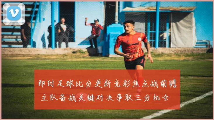 即时足球比分更新竞彩焦点战前瞻 主队备战关键对决争取三分机会