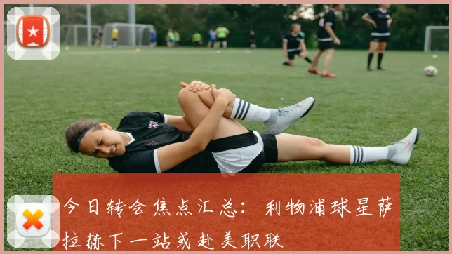 今日转会焦点汇总：利物浦球星萨拉赫下一站或赴美职联