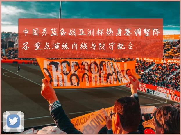 中国男篮备战亚洲杯热身赛调整阵容 重点演练内线与防守配合