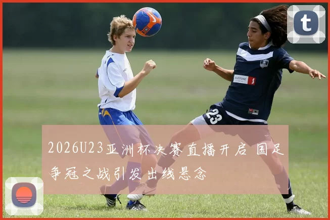2026U23亚洲杯决赛直播开启 国足争冠之战引发出线悬念