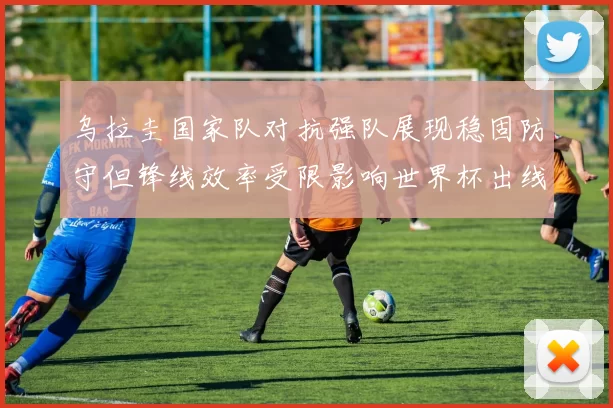 乌拉圭国家队对抗强队展现稳固防守但锋线效率受限影响世界杯出线前景