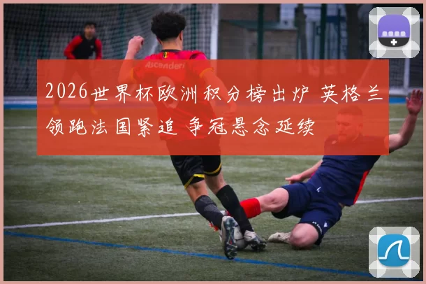 2026世界杯欧洲积分榜出炉 英格兰领跑法国紧追 争冠悬念延续
