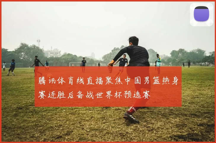腾讯体育线直播聚焦中国男篮热身赛连胜后备战世界杯预选赛
