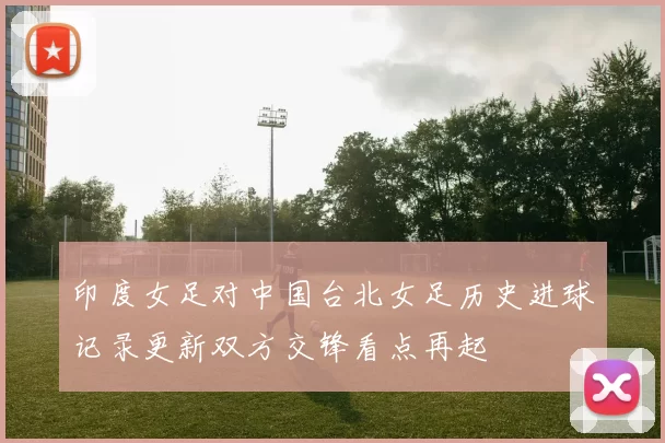 印度女足对中国台北女足历史进球记录更新双方交锋看点再起