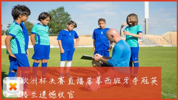 欧洲杯决赛直播落幕西班牙夺冠英格兰遗憾收官