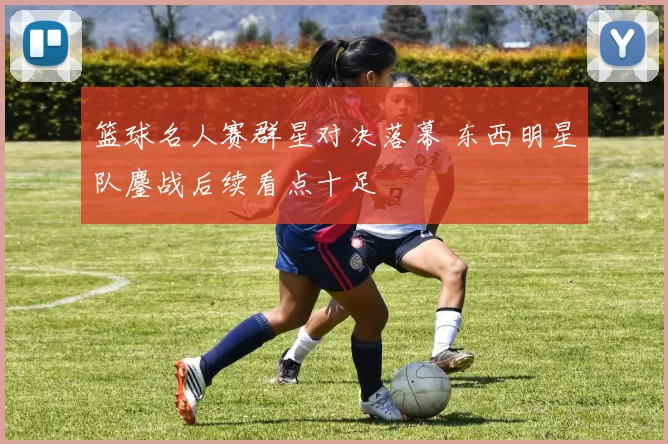 篮球名人赛群星对决落幕 东西明星队鏖战后续看点十足