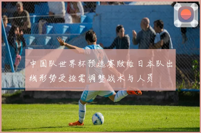 中国队世界杯预选赛败给日本队出线形势受挫需调整战术与人员