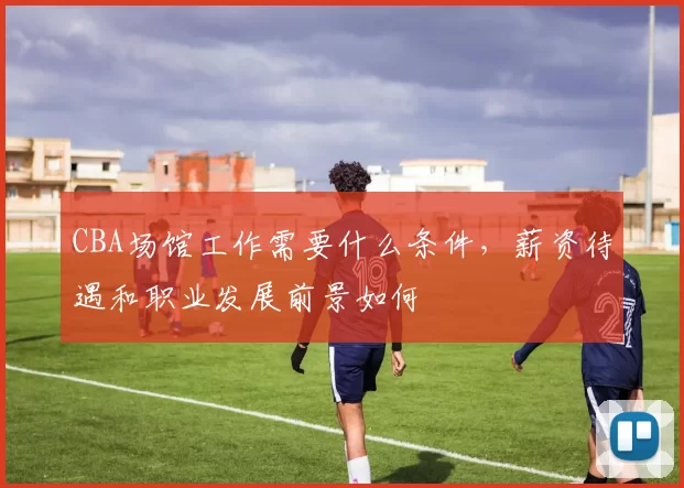 CBA场馆工作需要什么条件，薪资待遇和职业发展前景如何
