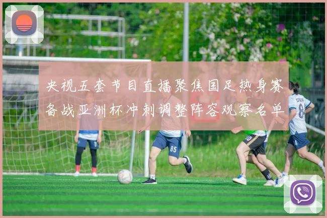 央视五套节目直播聚焦国足热身赛备战亚洲杯冲刺调整阵容观察名单