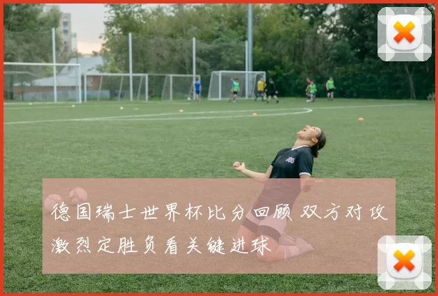 德国瑞士世界杯比分回顾 双方对攻激烈定胜负看关键进球